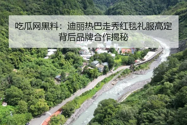 吃瓜网黑料：迪丽热巴走秀红毯礼服高定背后品牌合作揭秘